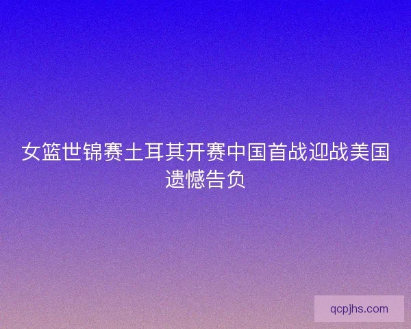 女篮世锦赛土耳其开赛中国首战迎战美国遗憾告负
