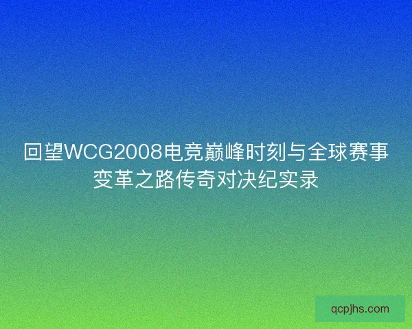 回望WCG2008电竞巅峰时刻与全球赛事变革之路传奇对决纪实录