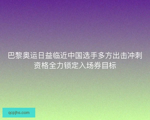 巴黎奥运日益临近中国选手多方出击冲刺资格全力锁定入场券目标