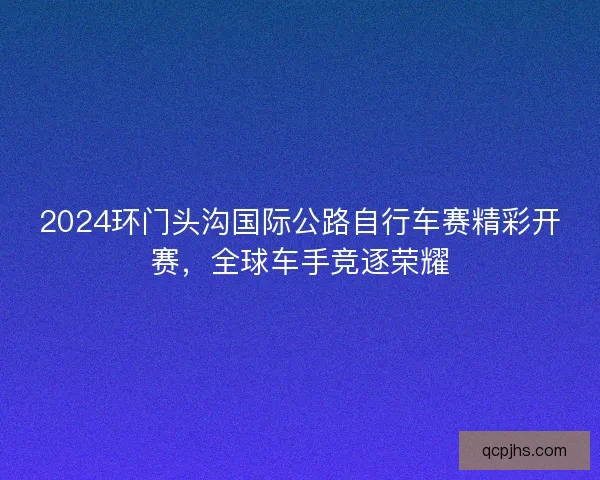 2024环门头沟国际公路自行车赛精彩开赛，全球车手竞逐荣耀