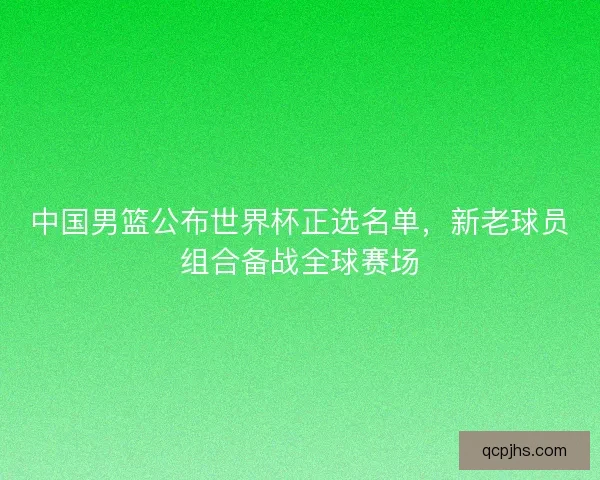 中国男篮公布世界杯正选名单，新老球员组合备战全球赛场