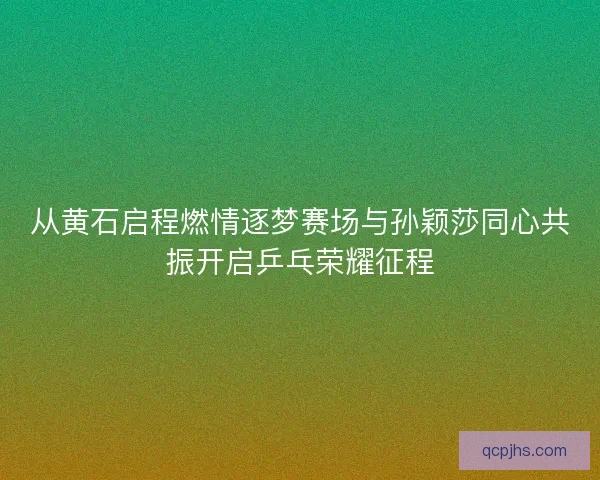 从黄石启程燃情逐梦赛场与孙颖莎同心共振开启乒乓荣耀征程
