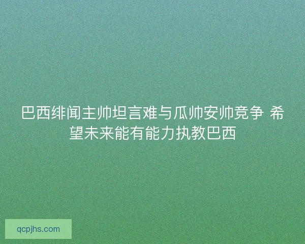 巴西绯闻主帅坦言难与瓜帅安帅竞争 希望未来能有能力执教巴西