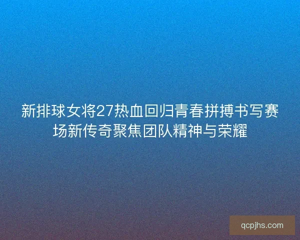 新排球女将27热血回归青春拼搏书写赛场新传奇聚焦团队精神与荣耀