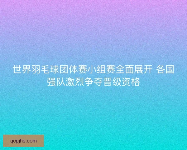 世界羽毛球团体赛小组赛全面展开 各国强队激烈争夺晋级资格