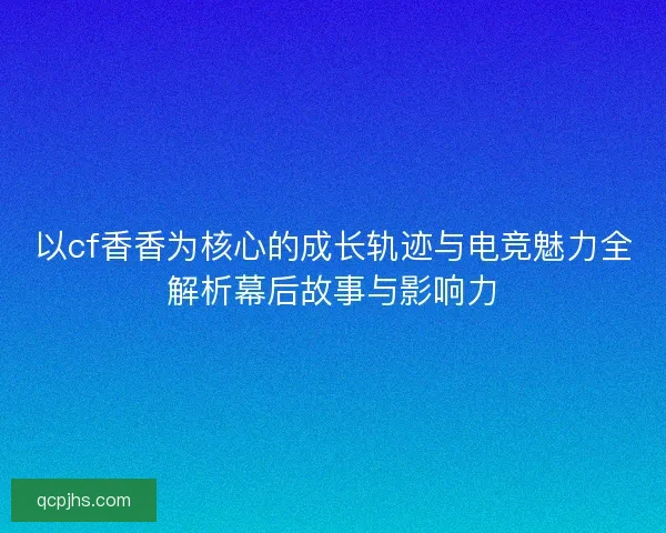 以cf香香为核心的成长轨迹与电竞魅力全解析幕后故事与影响力