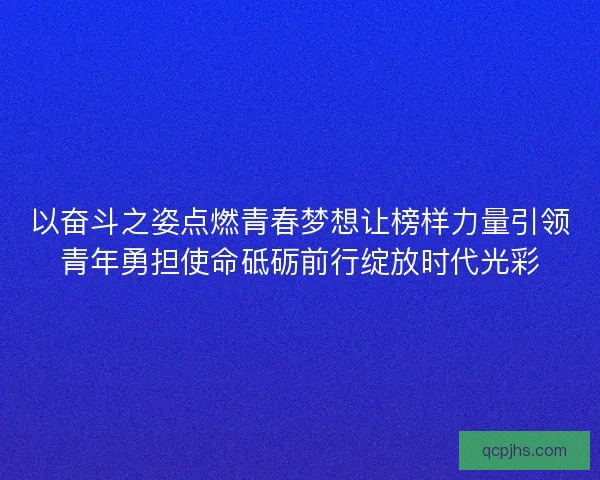 以奋斗之姿点燃青春梦想让榜样力量引领青年勇担使命砥砺前行绽放时代光彩