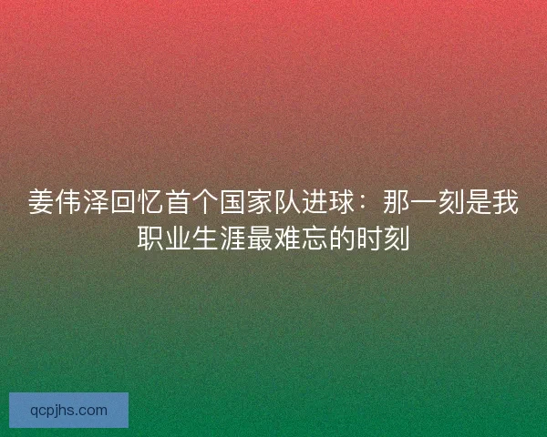姜伟泽回忆首个国家队进球：那一刻是我职业生涯最难忘的时刻