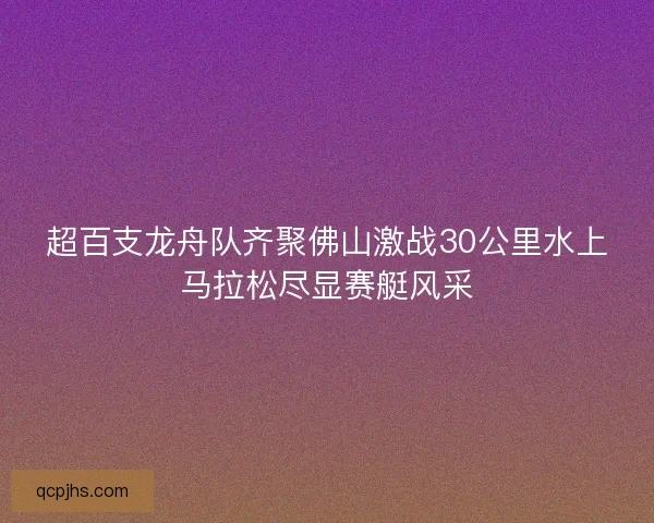 超百支龙舟队齐聚佛山激战30公里水上马拉松尽显赛艇风采