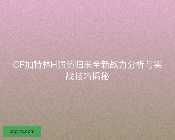 CF加特林H强势归来全新战力分析与实战技巧揭秘