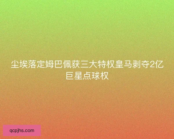 尘埃落定姆巴佩获三大特权皇马剥夺2亿巨星点球权